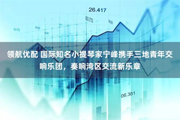 领航优配 国际知名小提琴家宁峰携手三地青年交响乐团，奏响湾区交流新乐章