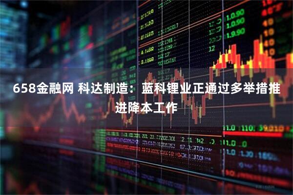 658金融网 科达制造：蓝科锂业正通过多举措推进降本工作