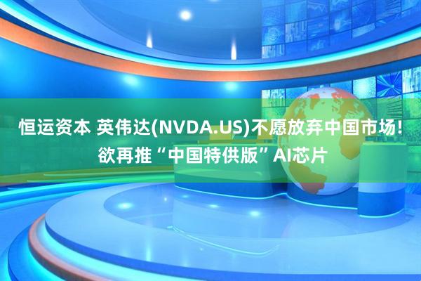 恒运资本 英伟达(NVDA.US)不愿放弃中国市场! 欲再推“中国特供版”AI芯片