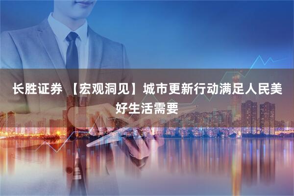 长胜证券 【宏观洞见】城市更新行动满足人民美好生活需要