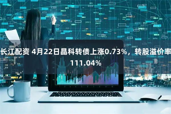 长江配资 4月22日晶科转债上涨0.73%，转股溢价率111.04%
